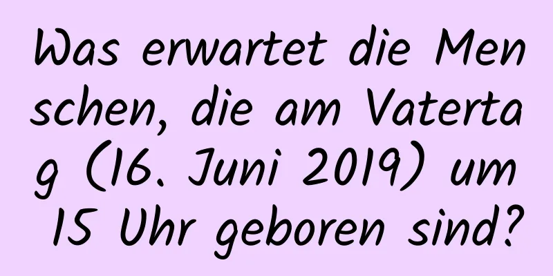 Was erwartet die Menschen, die am Vatertag (16. Juni 2019) um 15 Uhr geboren sind?