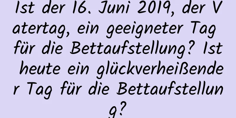 Ist der 16. Juni 2019, der Vatertag, ein geeigneter Tag für die Bettaufstellung? Ist heute ein glückverheißender Tag für die Bettaufstellung?