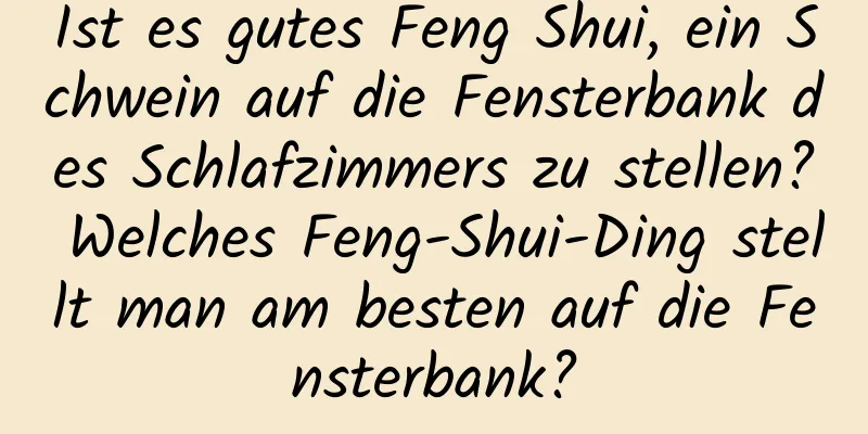 Ist es gutes Feng Shui, ein Schwein auf die Fensterbank des Schlafzimmers zu stellen? Welches Feng-Shui-Ding stellt man am besten auf die Fensterbank?