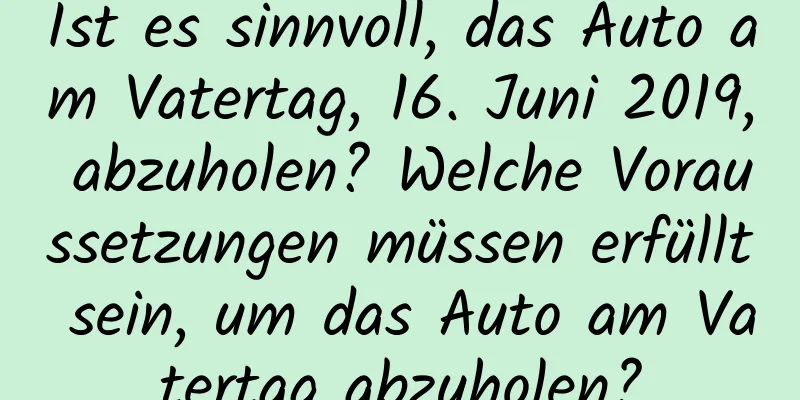 Ist es sinnvoll, das Auto am Vatertag, 16. Juni 2019, abzuholen? Welche Voraussetzungen müssen erfüllt sein, um das Auto am Vatertag abzuholen?