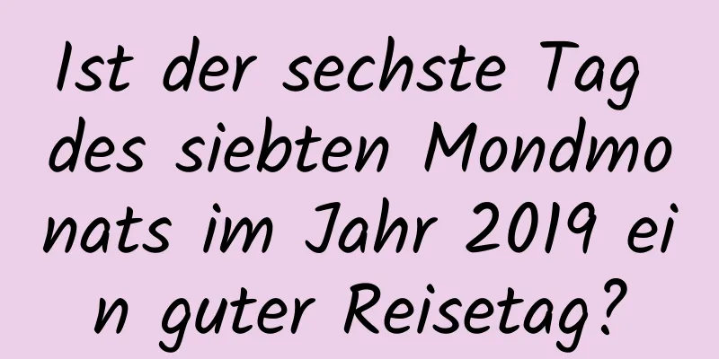 Ist der sechste Tag des siebten Mondmonats im Jahr 2019 ein guter Reisetag?