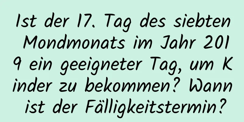 Ist der 17. Tag des siebten Mondmonats im Jahr 2019 ein geeigneter Tag, um Kinder zu bekommen? Wann ist der Fälligkeitstermin?