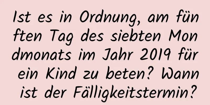 Ist es in Ordnung, am fünften Tag des siebten Mondmonats im Jahr 2019 für ein Kind zu beten? Wann ist der Fälligkeitstermin?