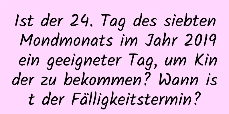 Ist der 24. Tag des siebten Mondmonats im Jahr 2019 ein geeigneter Tag, um Kinder zu bekommen? Wann ist der Fälligkeitstermin?