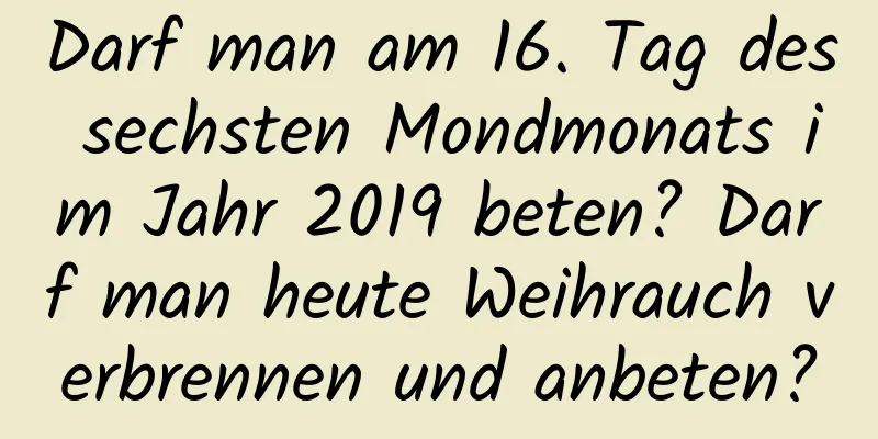 Darf man am 16. Tag des sechsten Mondmonats im Jahr 2019 beten? Darf man heute Weihrauch verbrennen und anbeten?