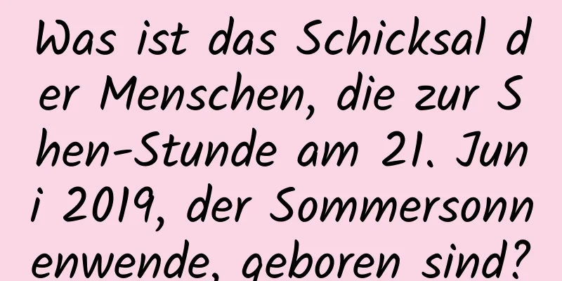 Was ist das Schicksal der Menschen, die zur Shen-Stunde am 21. Juni 2019, der Sommersonnenwende, geboren sind?