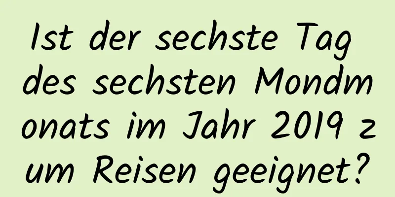 Ist der sechste Tag des sechsten Mondmonats im Jahr 2019 zum Reisen geeignet?