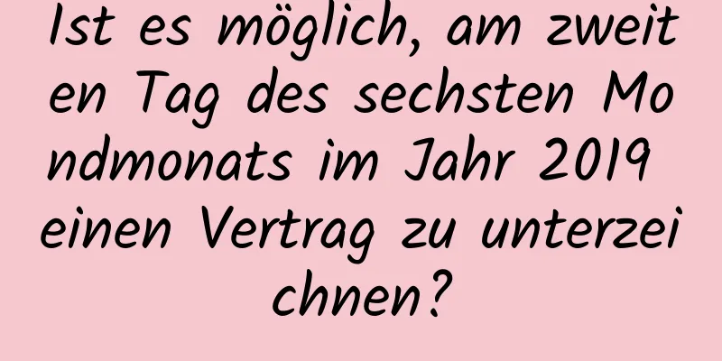 Ist es möglich, am zweiten Tag des sechsten Mondmonats im Jahr 2019 einen Vertrag zu unterzeichnen?