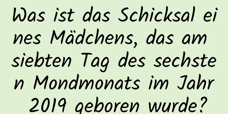 Was ist das Schicksal eines Mädchens, das am siebten Tag des sechsten Mondmonats im Jahr 2019 geboren wurde?