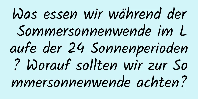 Was essen wir während der Sommersonnenwende im Laufe der 24 Sonnenperioden? Worauf sollten wir zur Sommersonnenwende achten?