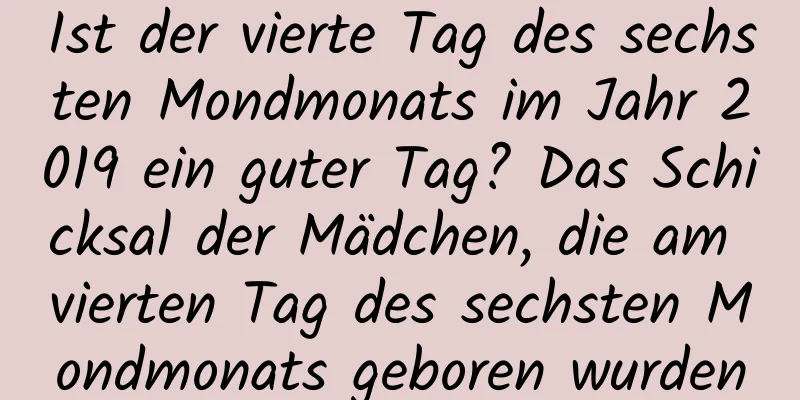 Ist der vierte Tag des sechsten Mondmonats im Jahr 2019 ein guter Tag? Das Schicksal der Mädchen, die am vierten Tag des sechsten Mondmonats geboren wurden