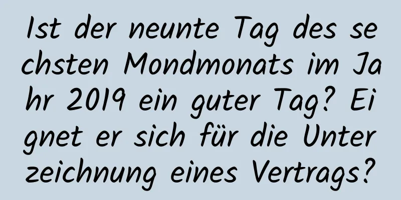 Ist der neunte Tag des sechsten Mondmonats im Jahr 2019 ein guter Tag? Eignet er sich für die Unterzeichnung eines Vertrags?