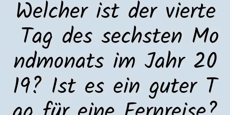 Welcher ist der vierte Tag des sechsten Mondmonats im Jahr 2019? Ist es ein guter Tag für eine Fernreise?