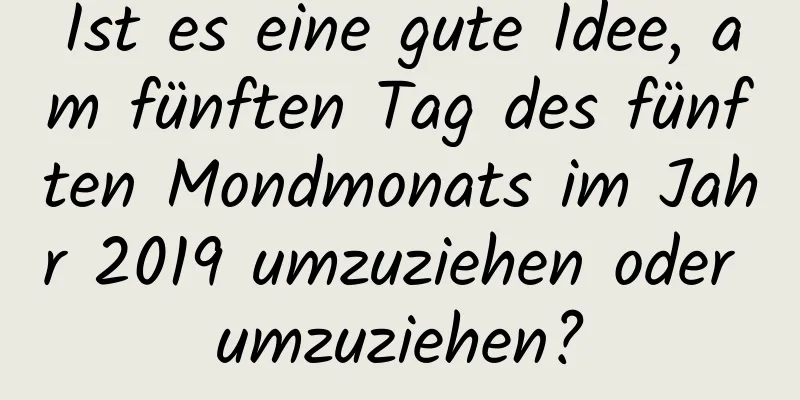 Ist es eine gute Idee, am fünften Tag des fünften Mondmonats im Jahr 2019 umzuziehen oder umzuziehen?