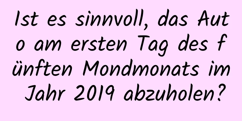 Ist es sinnvoll, das Auto am ersten Tag des fünften Mondmonats im Jahr 2019 abzuholen?