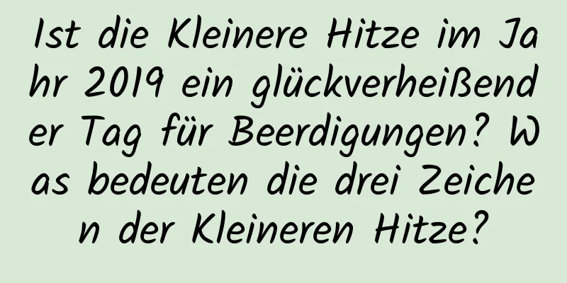 Ist die Kleinere Hitze im Jahr 2019 ein glückverheißender Tag für Beerdigungen? Was bedeuten die drei Zeichen der Kleineren Hitze?