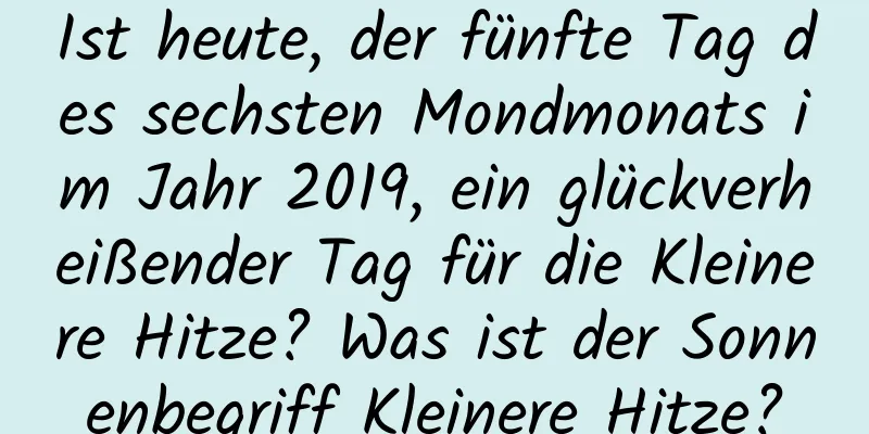 Ist heute, der fünfte Tag des sechsten Mondmonats im Jahr 2019, ein glückverheißender Tag für die Kleinere Hitze? Was ist der Sonnenbegriff Kleinere Hitze?