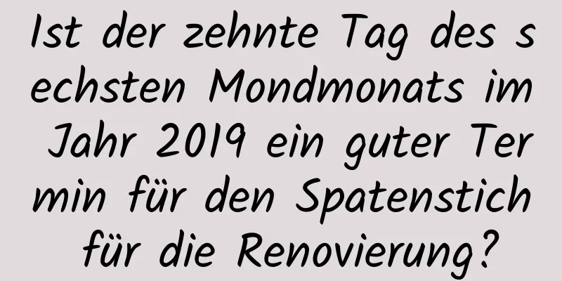 Ist der zehnte Tag des sechsten Mondmonats im Jahr 2019 ein guter Termin für den Spatenstich für die Renovierung?