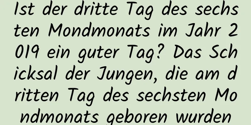 Ist der dritte Tag des sechsten Mondmonats im Jahr 2019 ein guter Tag? Das Schicksal der Jungen, die am dritten Tag des sechsten Mondmonats geboren wurden