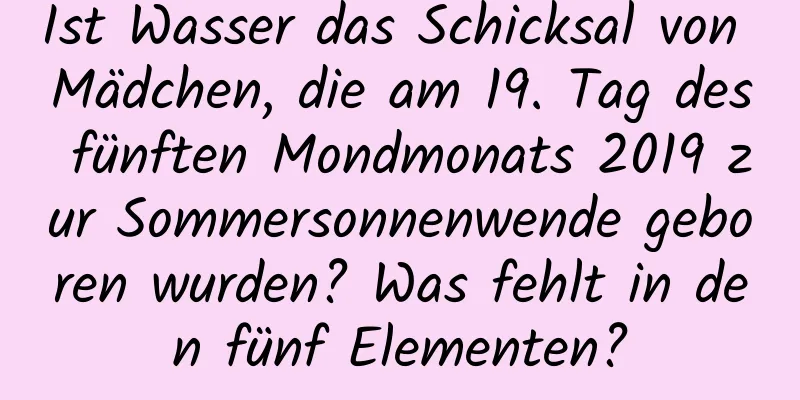 Ist Wasser das Schicksal von Mädchen, die am 19. Tag des fünften Mondmonats 2019 zur Sommersonnenwende geboren wurden? Was fehlt in den fünf Elementen?