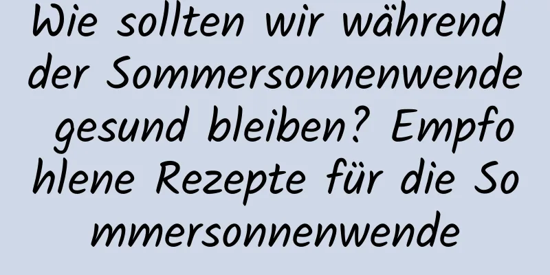 Wie sollten wir während der Sommersonnenwende gesund bleiben? Empfohlene Rezepte für die Sommersonnenwende