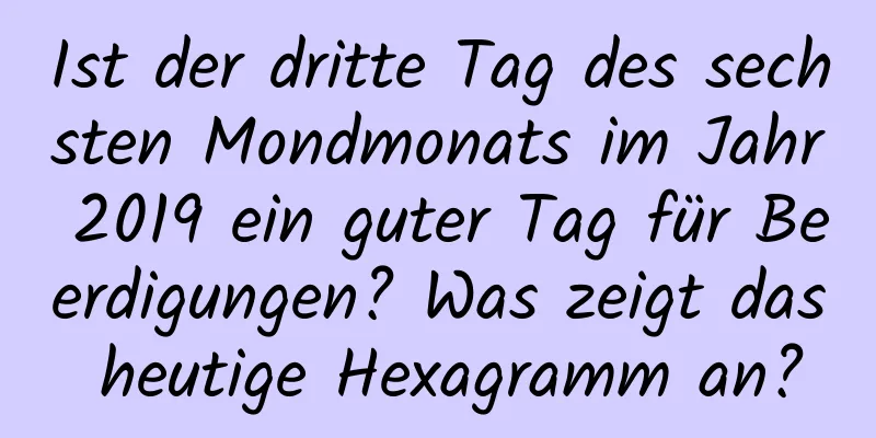 Ist der dritte Tag des sechsten Mondmonats im Jahr 2019 ein guter Tag für Beerdigungen? Was zeigt das heutige Hexagramm an?