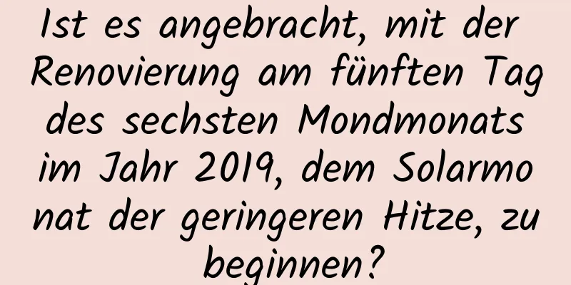 Ist es angebracht, mit der Renovierung am fünften Tag des sechsten Mondmonats im Jahr 2019, dem Solarmonat der geringeren Hitze, zu beginnen?