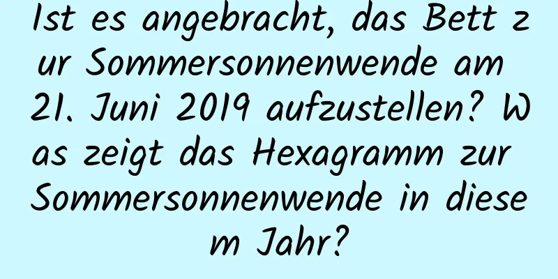 Ist es angebracht, das Bett zur Sommersonnenwende am 21. Juni 2019 aufzustellen? Was zeigt das Hexagramm zur Sommersonnenwende in diesem Jahr?