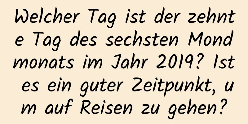 Welcher Tag ist der zehnte Tag des sechsten Mondmonats im Jahr 2019? Ist es ein guter Zeitpunkt, um auf Reisen zu gehen?