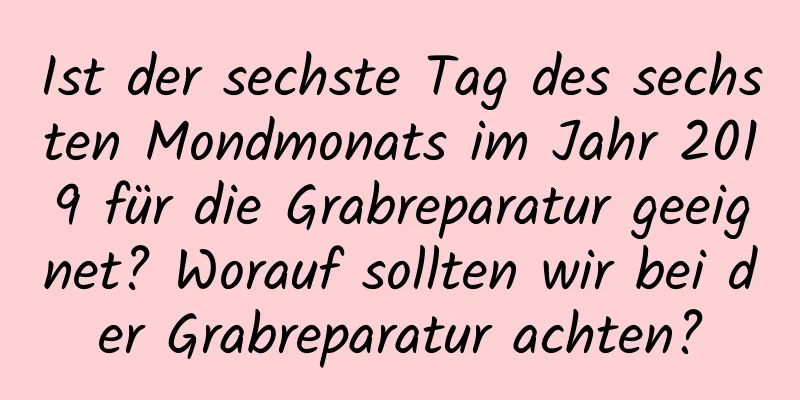 Ist der sechste Tag des sechsten Mondmonats im Jahr 2019 für die Grabreparatur geeignet? Worauf sollten wir bei der Grabreparatur achten?