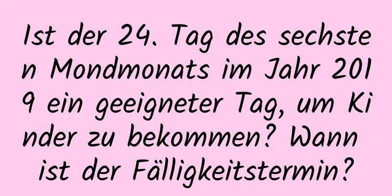 Ist der 24. Tag des sechsten Mondmonats im Jahr 2019 ein geeigneter Tag, um Kinder zu bekommen? Wann ist der Fälligkeitstermin?