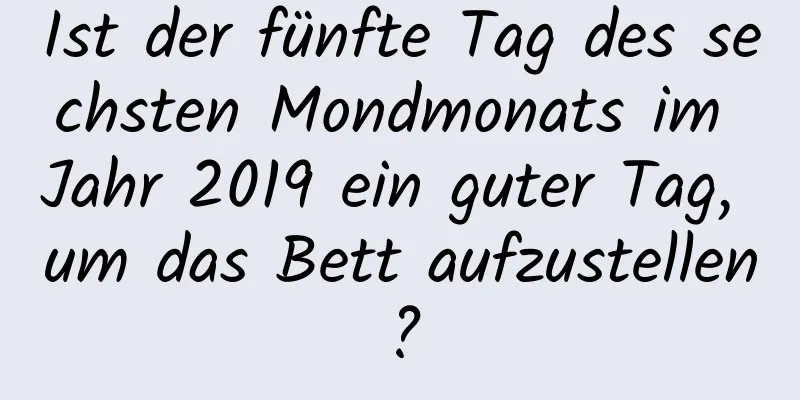 Ist der fünfte Tag des sechsten Mondmonats im Jahr 2019 ein guter Tag, um das Bett aufzustellen?