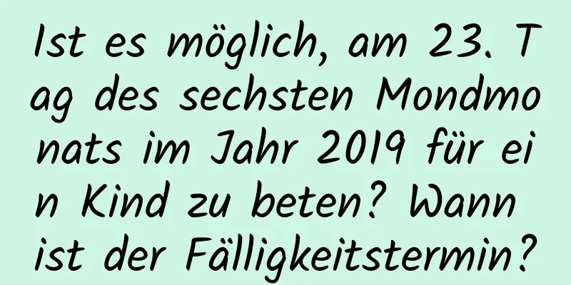 Ist es möglich, am 23. Tag des sechsten Mondmonats im Jahr 2019 für ein Kind zu beten? Wann ist der Fälligkeitstermin?