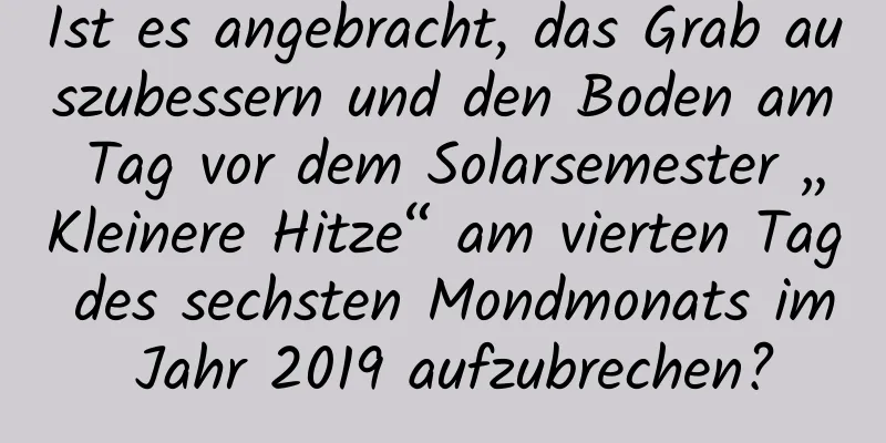 Ist es angebracht, das Grab auszubessern und den Boden am Tag vor dem Solarsemester „Kleinere Hitze“ am vierten Tag des sechsten Mondmonats im Jahr 2019 aufzubrechen?