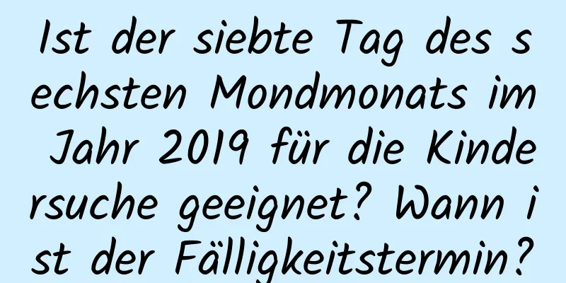 Ist der siebte Tag des sechsten Mondmonats im Jahr 2019 für die Kindersuche geeignet? Wann ist der Fälligkeitstermin?