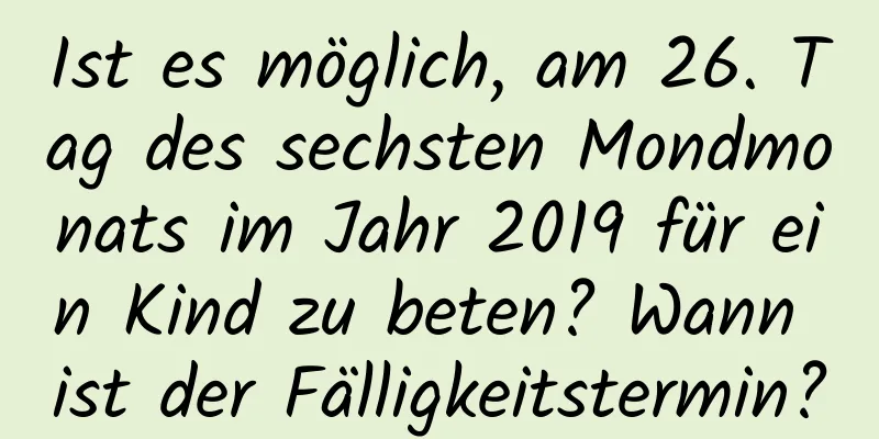 Ist es möglich, am 26. Tag des sechsten Mondmonats im Jahr 2019 für ein Kind zu beten? Wann ist der Fälligkeitstermin?