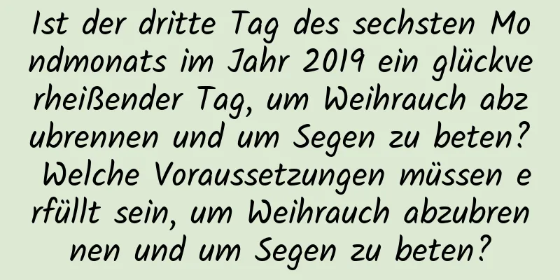 Ist der dritte Tag des sechsten Mondmonats im Jahr 2019 ein glückverheißender Tag, um Weihrauch abzubrennen und um Segen zu beten? Welche Voraussetzungen müssen erfüllt sein, um Weihrauch abzubrennen und um Segen zu beten?