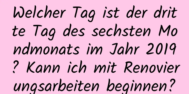 Welcher Tag ist der dritte Tag des sechsten Mondmonats im Jahr 2019? Kann ich mit Renovierungsarbeiten beginnen?