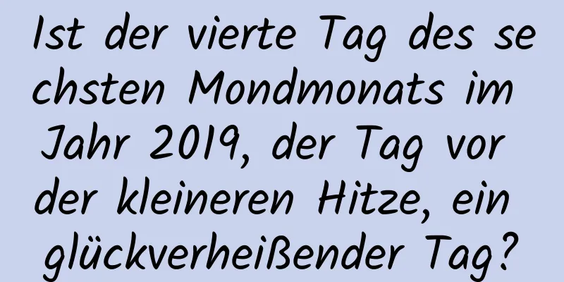 Ist der vierte Tag des sechsten Mondmonats im Jahr 2019, der Tag vor der kleineren Hitze, ein glückverheißender Tag?