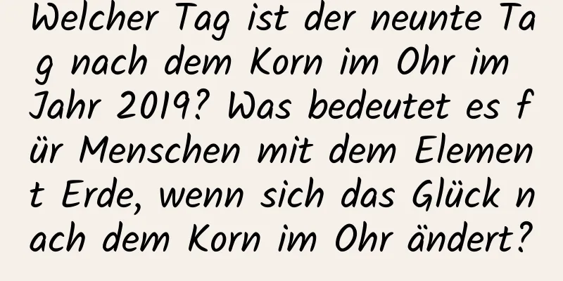 Welcher Tag ist der neunte Tag nach dem Korn im Ohr im Jahr 2019? Was bedeutet es für Menschen mit dem Element Erde, wenn sich das Glück nach dem Korn im Ohr ändert?