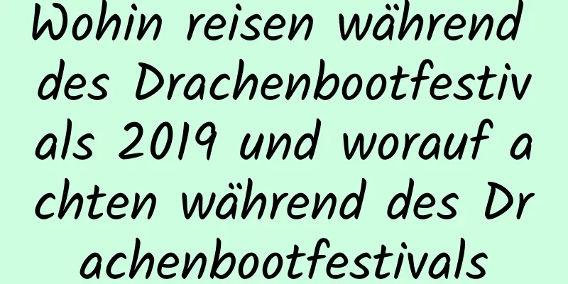 Wohin reisen während des Drachenbootfestivals 2019 und worauf achten während des Drachenbootfestivals