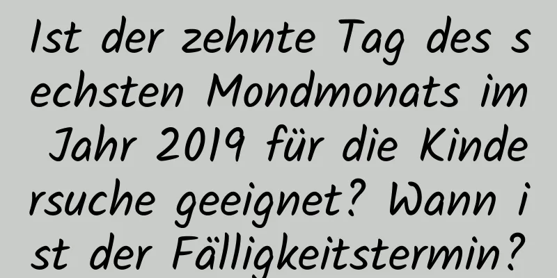 Ist der zehnte Tag des sechsten Mondmonats im Jahr 2019 für die Kindersuche geeignet? Wann ist der Fälligkeitstermin?