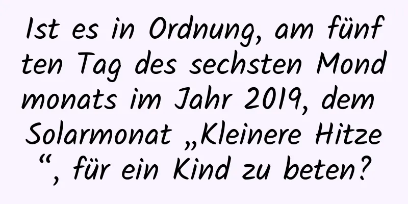 Ist es in Ordnung, am fünften Tag des sechsten Mondmonats im Jahr 2019, dem Solarmonat „Kleinere Hitze“, für ein Kind zu beten?