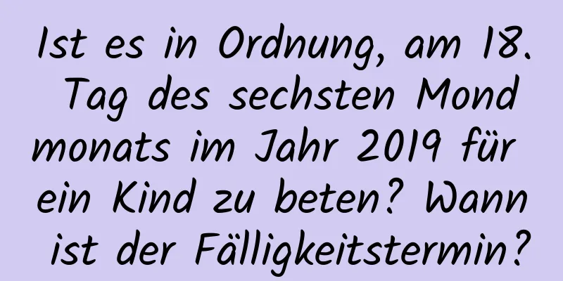 Ist es in Ordnung, am 18. Tag des sechsten Mondmonats im Jahr 2019 für ein Kind zu beten? Wann ist der Fälligkeitstermin?