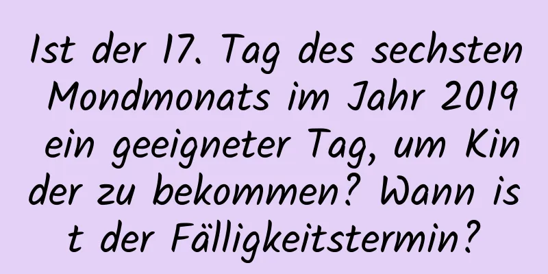 Ist der 17. Tag des sechsten Mondmonats im Jahr 2019 ein geeigneter Tag, um Kinder zu bekommen? Wann ist der Fälligkeitstermin?