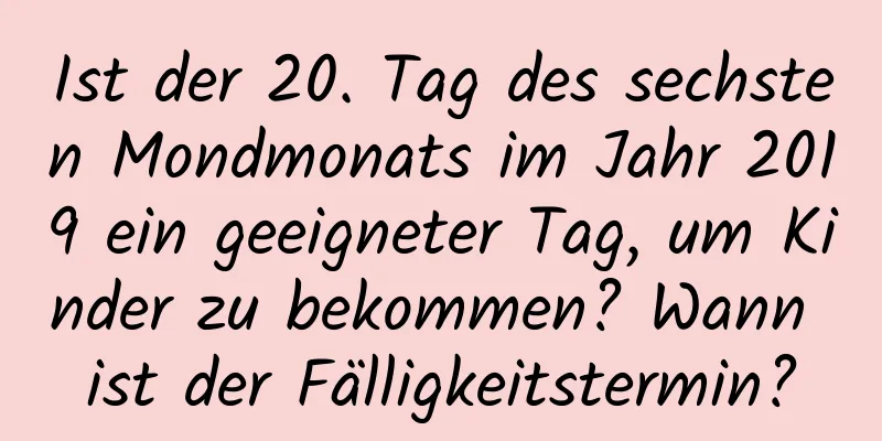 Ist der 20. Tag des sechsten Mondmonats im Jahr 2019 ein geeigneter Tag, um Kinder zu bekommen? Wann ist der Fälligkeitstermin?