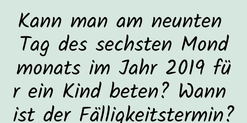 Kann man am neunten Tag des sechsten Mondmonats im Jahr 2019 für ein Kind beten? Wann ist der Fälligkeitstermin?