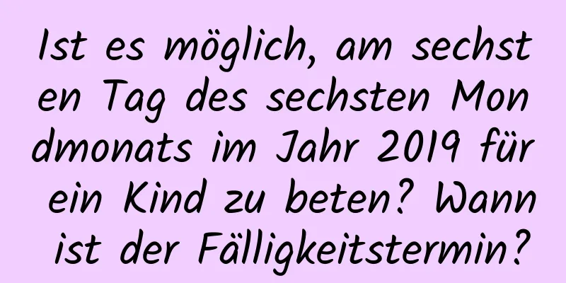 Ist es möglich, am sechsten Tag des sechsten Mondmonats im Jahr 2019 für ein Kind zu beten? Wann ist der Fälligkeitstermin?