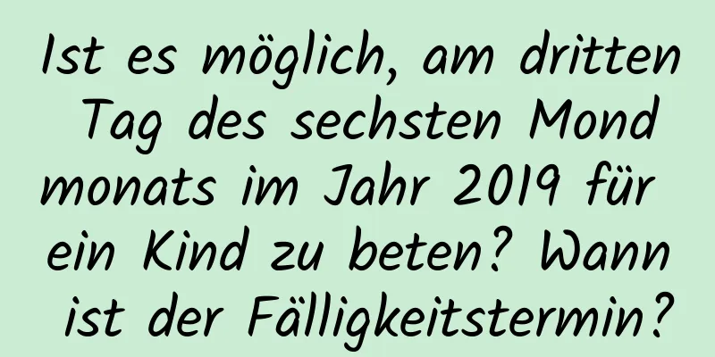 Ist es möglich, am dritten Tag des sechsten Mondmonats im Jahr 2019 für ein Kind zu beten? Wann ist der Fälligkeitstermin?