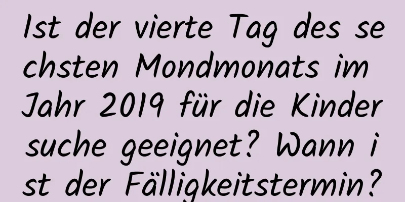 Ist der vierte Tag des sechsten Mondmonats im Jahr 2019 für die Kindersuche geeignet? Wann ist der Fälligkeitstermin?